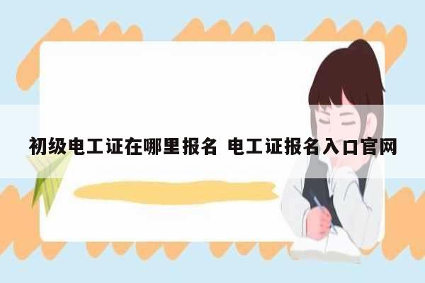 初級電工證在哪里報(bào)名 電工證報(bào)名入口官網(wǎng)-圖1