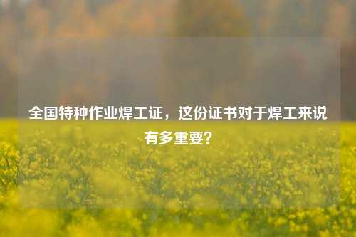 全國特種作業焊工證，這份證書對于焊工來說有多重要？-圖1