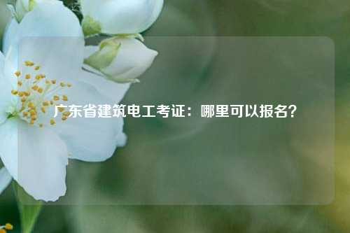 廣東省建筑電工考證：哪里可以報名？-圖1