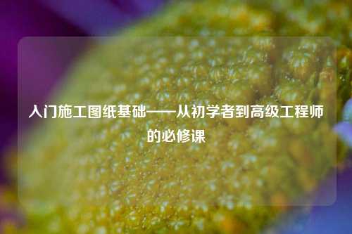 入門(mén)施工圖紙基礎(chǔ)——從初學(xué)者到高級(jí)工程師的必修課-圖1