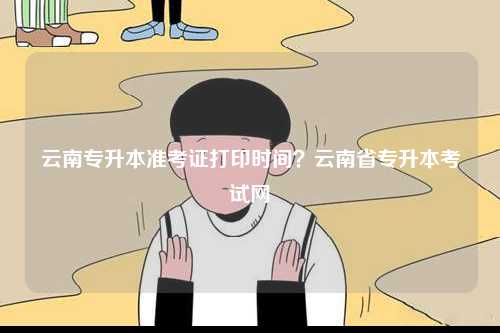云南專升本準(zhǔn)考證打印時(shí)間？云南省專升本考試網(wǎng)-圖1