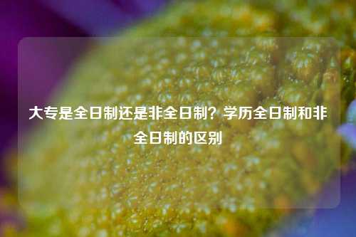 大專(zhuān)是全日制還是非全日制？學(xué)歷全日制和非全日制的區(qū)別-圖1