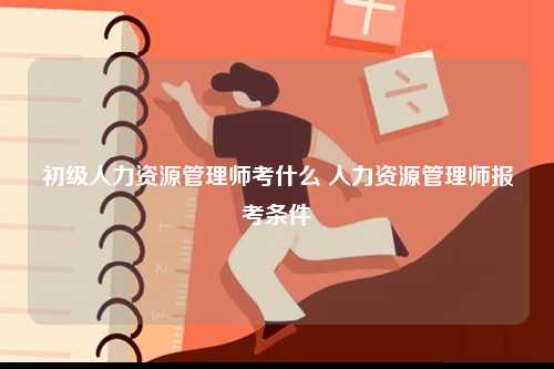 初級(jí)人力資源管理師考什么 人力資源管理師報(bào)考條件-圖1