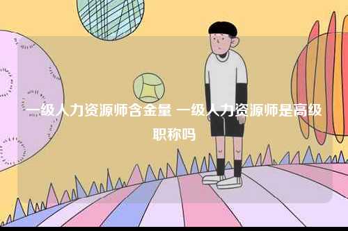 一級(jí)人力資源師含金量 一級(jí)人力資源師是高級(jí)職稱(chēng)嗎-圖1