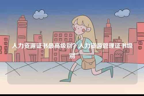 人力資源證書(shū)最高級(jí)別？人力資源管理證書(shū)級(jí)別-圖1