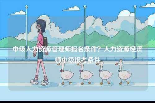 中級人力資源管理師報名條件？人力資源經濟師中級報考條件-圖1
