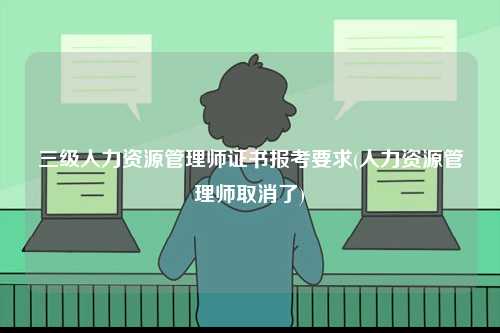 三級(jí)人力資源管理師證書報(bào)考要求(人力資源管理師取消了)-圖1