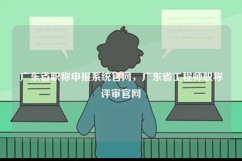 廣東省職稱(chēng)申報(bào)系統(tǒng)官網(wǎng)，廣東省工程師職稱(chēng)評(píng)審官網(wǎng)-圖1