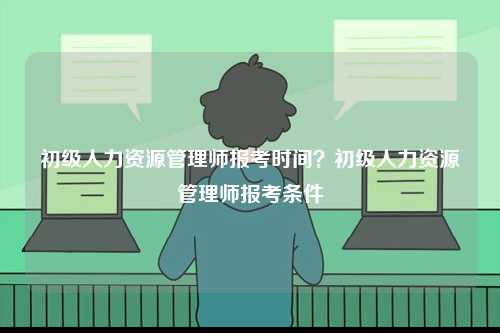 初級(jí)人力資源管理師報(bào)考時(shí)間？初級(jí)人力資源管理師報(bào)考條件-圖1