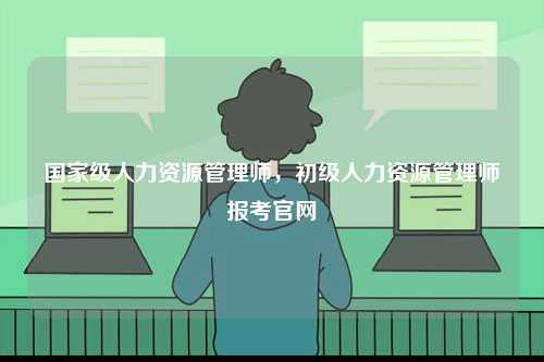 國家級人力資源管理師，初級人力資源管理師報考官網-圖1