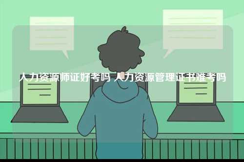 人力資源師證好考嗎 人力資源管理證書(shū)難考嗎-圖1