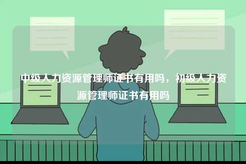 中級人力資源管理師證書有用嗎，初級人力資源管理師證書有用嗎-圖1