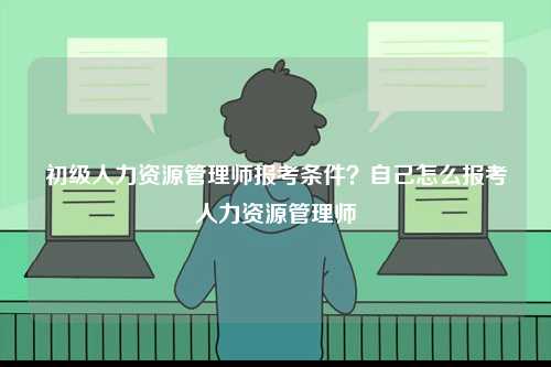 初級人力資源管理師報考條件？自己怎么報考人力資源管理師-圖1