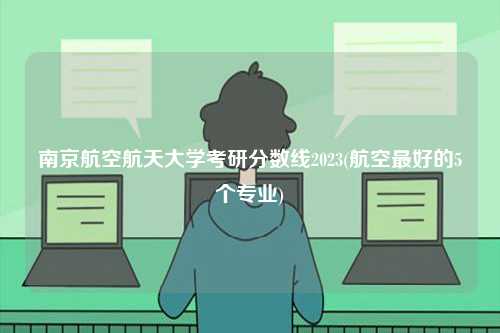 南京航空航天大學考研分數線2023(航空最好的5個專業(yè))-圖1