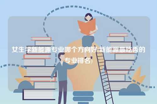 女生學新能源專業(yè)哪個方向好(新能源最吃香的專業(yè)排名)-圖1
