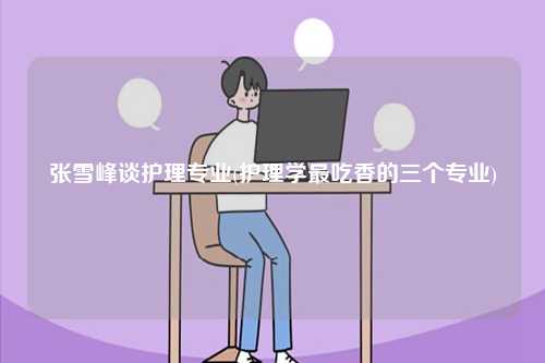 張雪峰談護(hù)理專(zhuān)業(yè)(護(hù)理學(xué)最吃香的三個(gè)專(zhuān)業(yè))-圖1