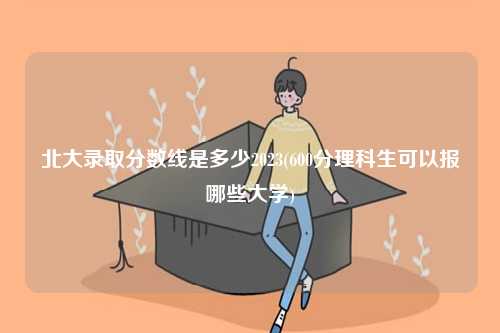 北大錄取分?jǐn)?shù)線是多少2023(600分理科生可以報哪些大學(xué))-圖1