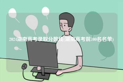 2024湖南高考錄取分?jǐn)?shù)線(湖南高考前100名名單)-圖1
