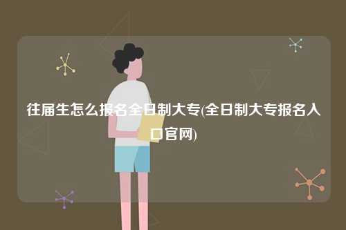往屆生怎么報名全日制大專(全日制大專報名入口官網)-圖1