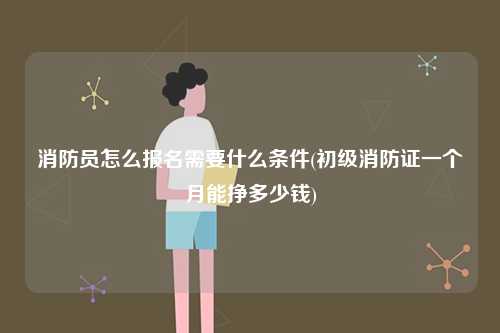 消防員怎么報(bào)名需要什么條件(初級一個(gè)月能掙多少錢)-圖1