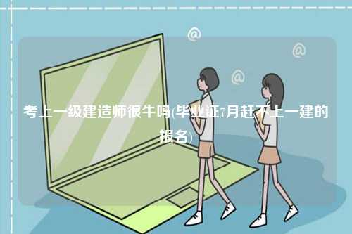 考上一級建造師很牛嗎(畢業證7月趕不上一建的報名)-圖1