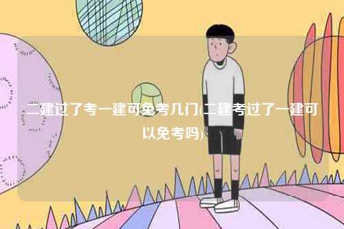 二建過(guò)了考一建可免考幾門(mén)(二建考過(guò)了一建可以免考嗎)-圖1