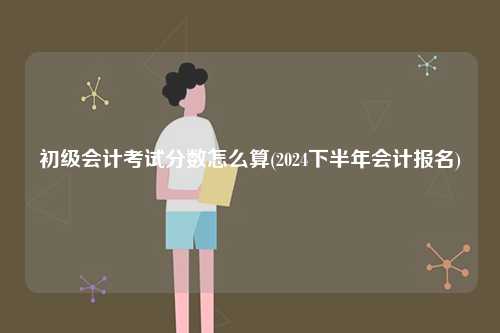初級會計考試分數(shù)怎么算(2024下半年會計報名)-圖1
